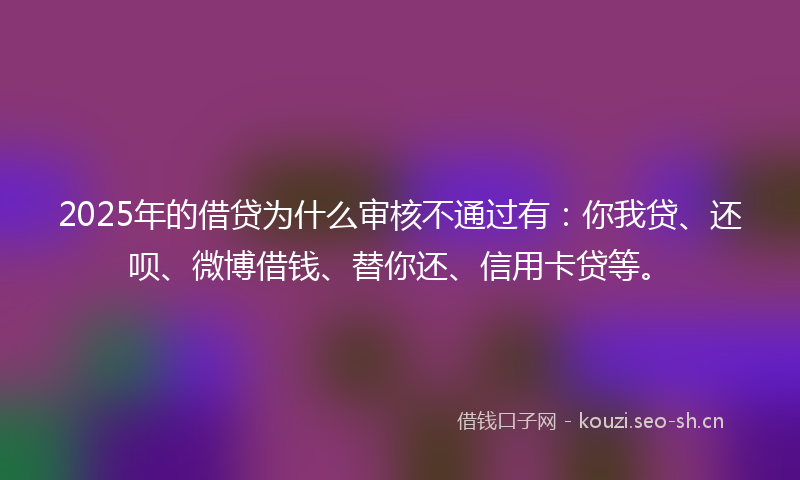 2025年的借贷为什么审核不通过有:你我贷、还呗、微博借钱、替你还、信用卡贷等。
