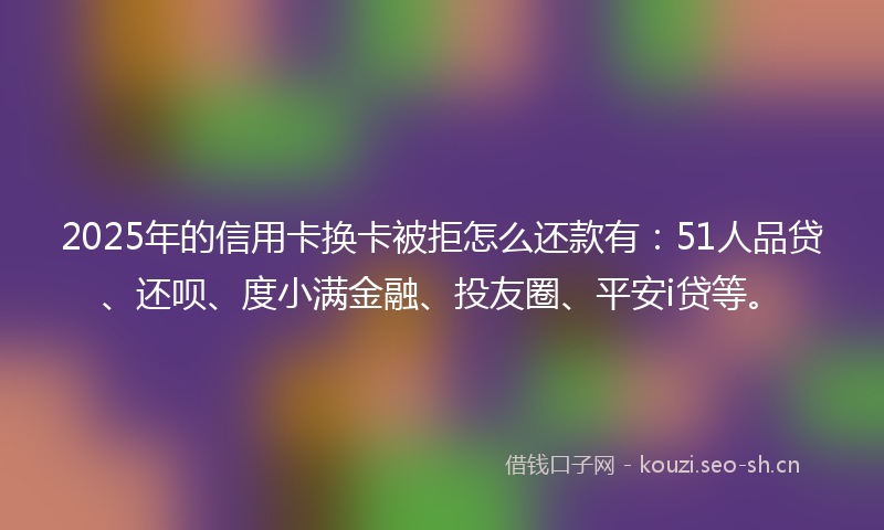 2025年的信用卡换卡被拒怎么还款有：51人品贷、还呗、度小满金融、投友圈、平安i贷等。