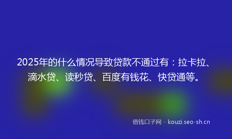 2025年的什么情况导致贷款不通过有：拉卡拉、滴水贷、读秒贷、百度有钱花、快贷通等。