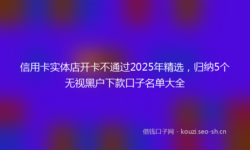 信用卡实体店开卡不通过2025年精选，归纳5个无视黑户下款口子名单大全