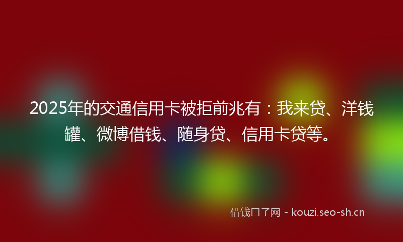 2025年的交通信用卡被拒前兆有：我来贷、洋钱罐、微博借钱、随身贷、信用卡贷等。