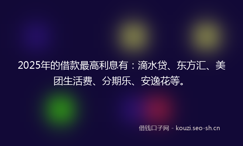 2025年的借款最高利息有:滴水贷、东方汇、美团生活费、分期乐、安逸花等。