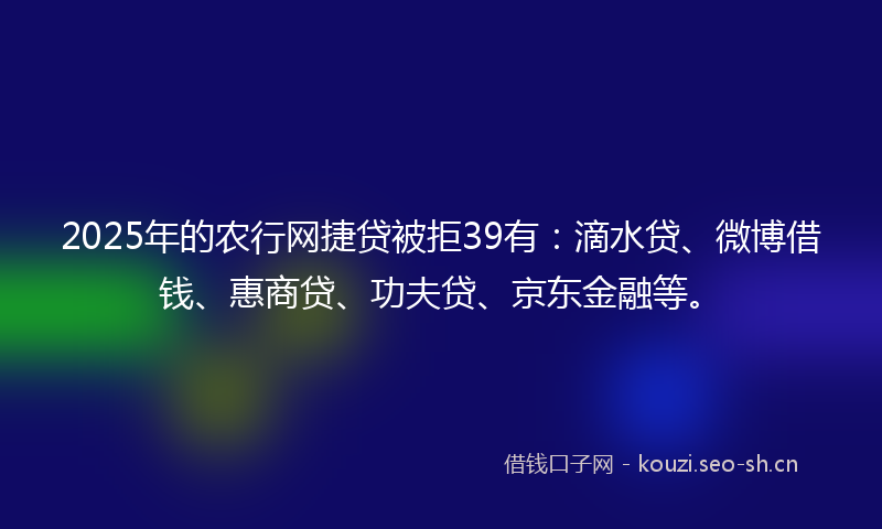 2025年的农行网捷贷被拒39有：滴水贷、微博借钱、惠商贷、功夫贷、京东金融等。