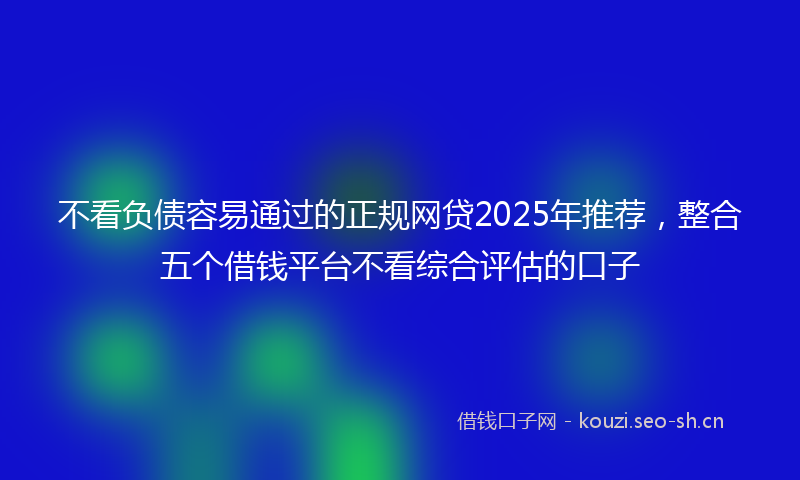 不看负债容易通过的正规网贷2025年推荐,整合五个借钱平台不看综合评估的口子