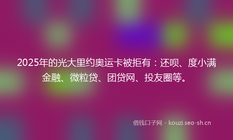 2025年的光大里约奥运卡被拒有:还呗、度小满金融、微粒贷、团贷网、投友圈等。