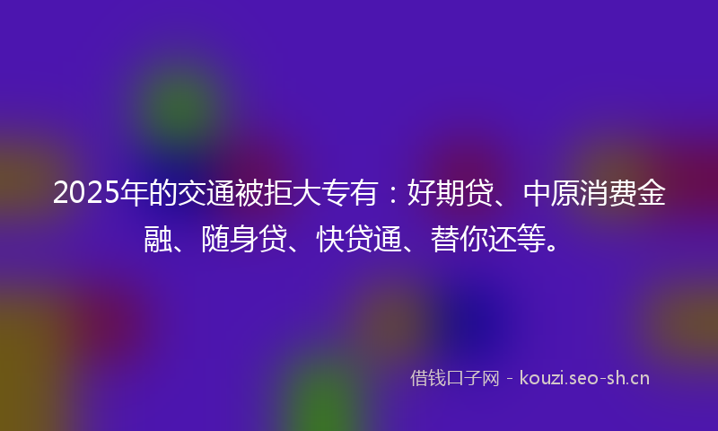 2025年的交通被拒大专有:好期贷、中原消费金融、随身贷、快贷通、替你还等。