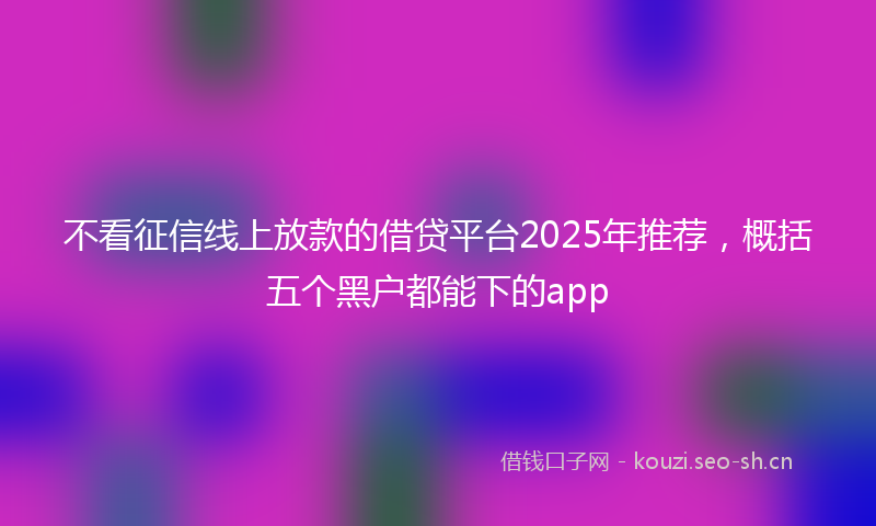 不看征信线上放款的借贷平台2025年推荐，概括五个黑户都能下的app