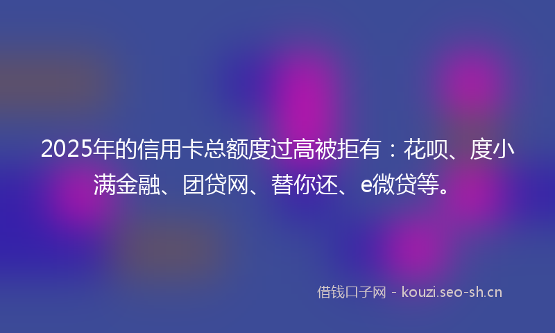 2025年的信用卡总额度过高被拒有:花呗、度小满金融、团贷网、替你还、e微贷等。