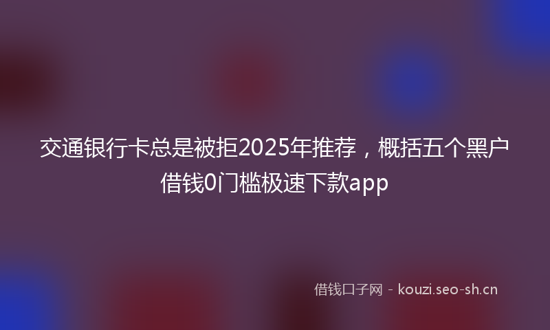 交通银行卡总是被拒2025年推荐，概括五个黑户借钱0门槛极速下款app