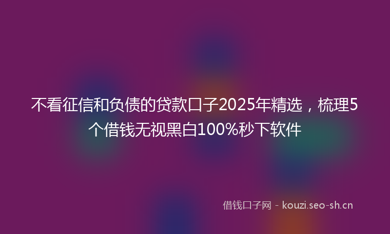 不看征信和负债的贷款口子2025年精选,梳理5个借钱无视黑白100%秒下软件