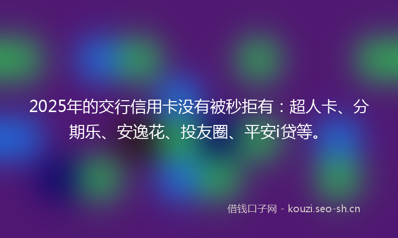 2025年的交行信用卡没有被秒拒有：超人卡、分期乐、安逸花、投友圈、平安i贷等。