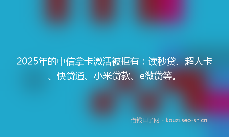 2025年的中信拿卡激活被拒有：读秒贷、超人卡、快贷通、小米贷款、e微贷等。