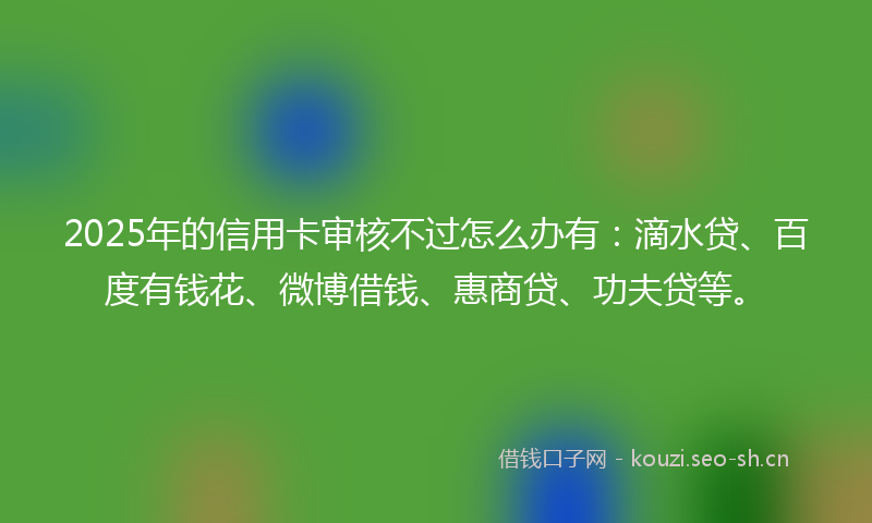 2025年的信用卡审核不过怎么办有：滴水贷、百度有钱花、微博借钱、惠商贷、功夫贷等。