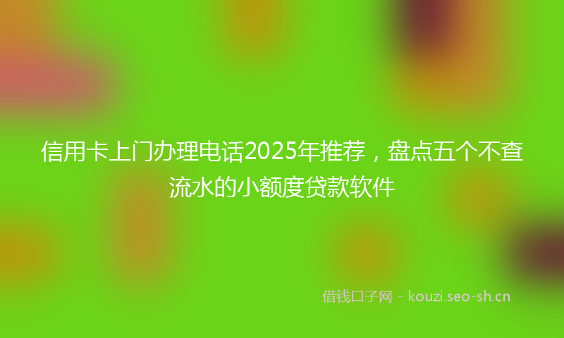信用卡上门办理电话2025年推荐，盘点五个不查流水的小额度贷款软件