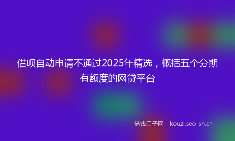借呗自动申请不通过2025年精选，概括五个分期有额度的网贷平台