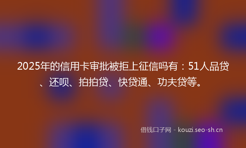 2025年的信用卡审批被拒上征信吗有:51人品贷、还呗、拍拍贷、快贷通、功夫贷等。
