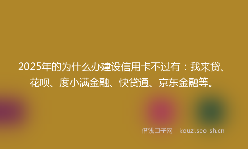 2025年的为什么办建设信用卡不过有：我来贷、花呗、度小满金融、快贷通、京东金融等。