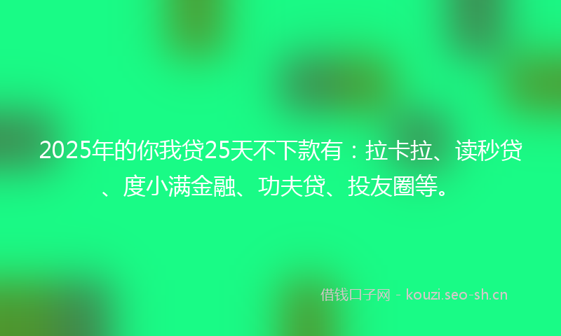 2025年的你我贷25天不下款有：拉卡拉、读秒贷、度小满金融、功夫贷、投友圈等。