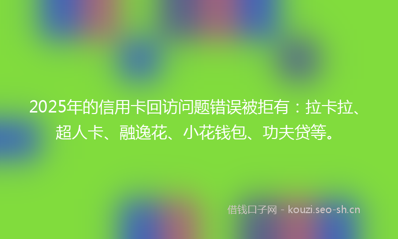2025年的信用卡回访问题错误被拒有:拉卡拉、超人卡、融逸花、小花钱包、功夫贷等。