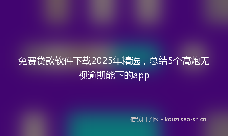 免费贷款软件下载2025年精选,总结5个高炮无视逾期能下的app
