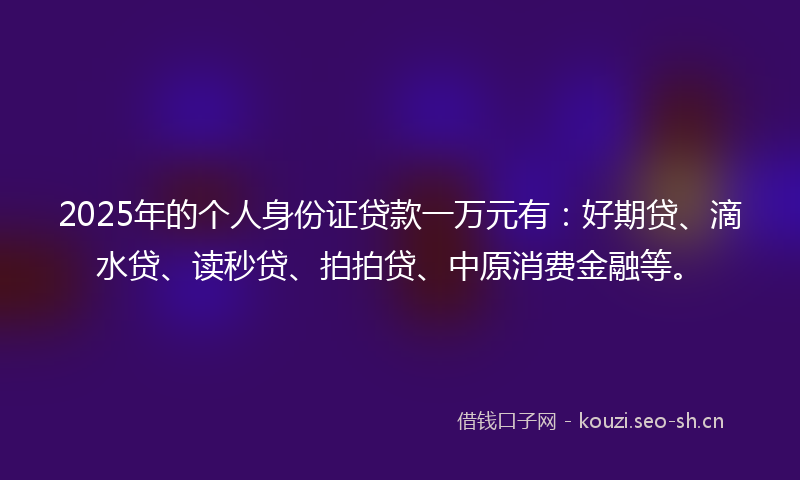 2025年的个人身份证贷款一万元有：好期贷、滴水贷、读秒贷、拍拍贷、中原消费金融等。