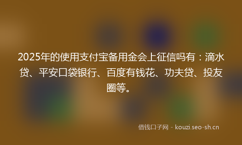 2025年的使用支付宝备用金会上征信吗有:滴水贷、平安口袋银行、百度有钱花、功夫贷、投友圈等。