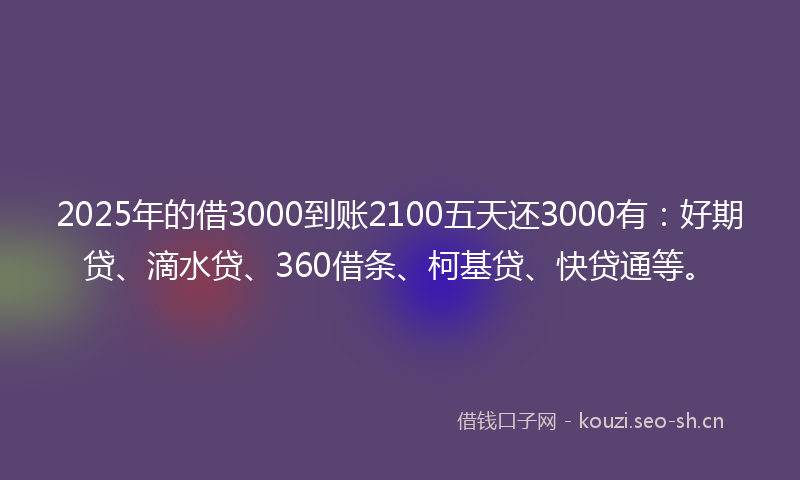 2025年的借3000到账2100五天还3000有：好期贷、滴水贷、360借条、柯基贷、快贷通等。