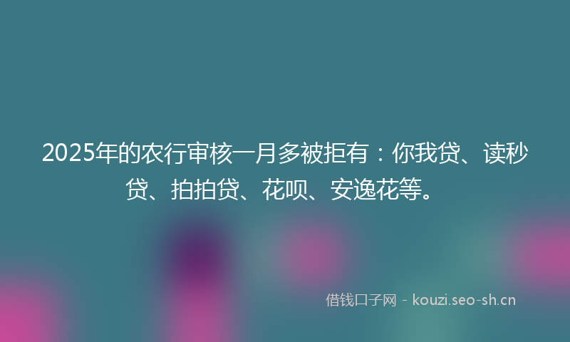 2025年的农行审核一月多被拒有：你我贷、读秒贷、拍拍贷、花呗、安逸花等。