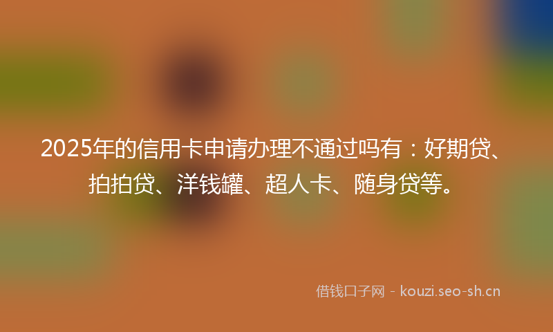 2025年的信用卡申请办理不通过吗有：好期贷、拍拍贷、洋钱罐、超人卡、随身贷等。