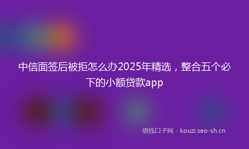 中信面签后被拒怎么办2025年精选，整合五个必下的小额贷款app