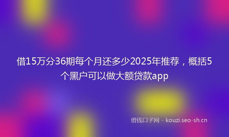 借15万分36期每个月还多少2025年推荐，概括5个黑户可以做大额贷款app