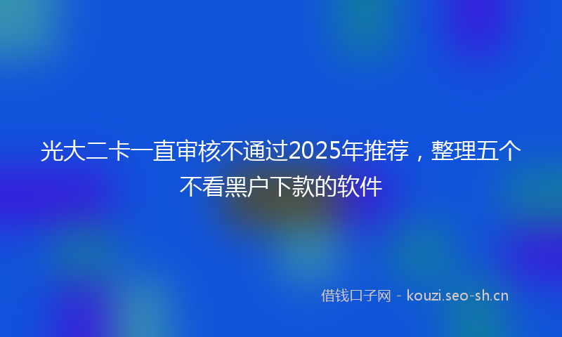 光大二卡一直审核不通过2025年推荐,整理五个不看黑户下款的软件