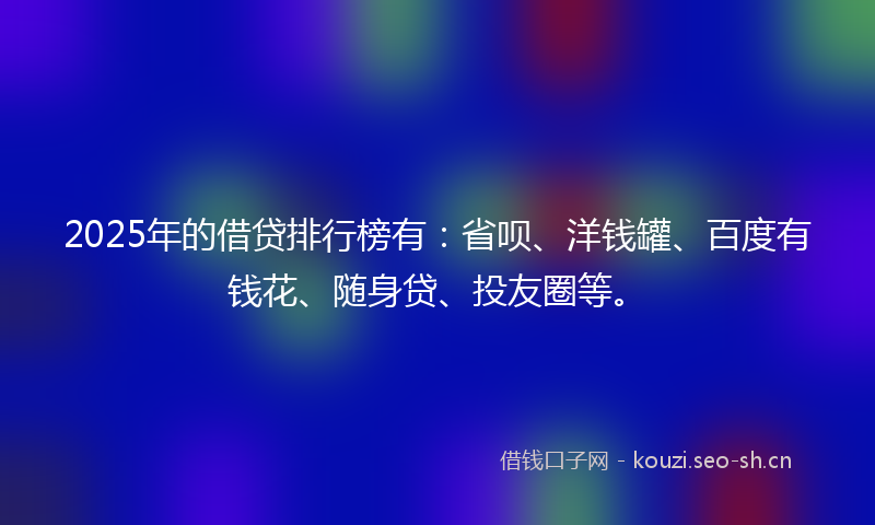 2025年的借贷排行榜有：省呗、洋钱罐、百度有钱花、随身贷、投友圈等。