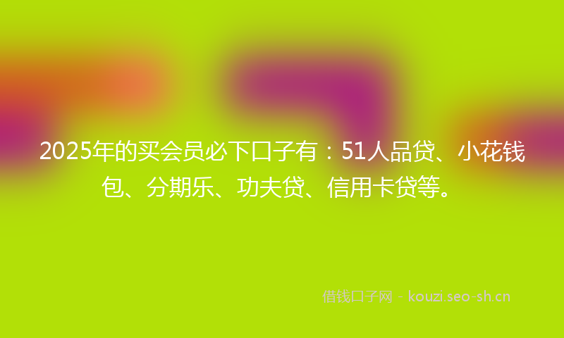 2025年的买会员必下口子有：51人品贷、小花钱包、分期乐、功夫贷、信用卡贷等。