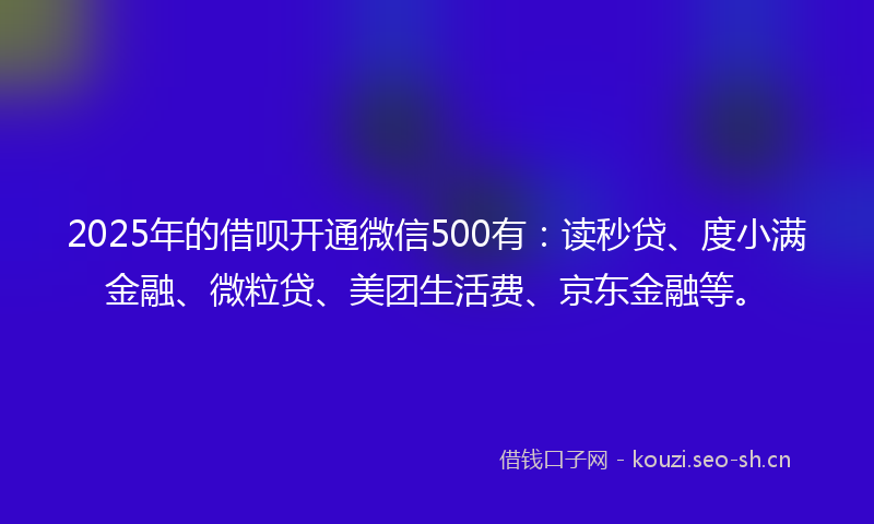 2025年的借呗开通微信500有：读秒贷、度小满金融、微粒贷、美团生活费、京东金融等。