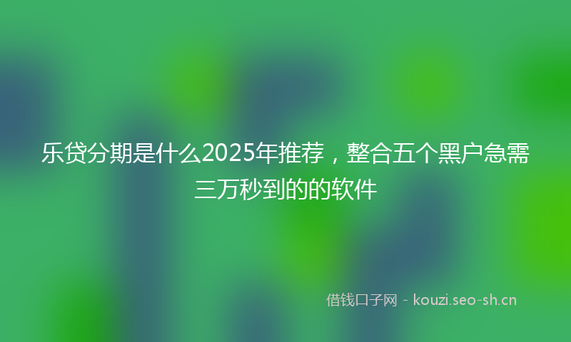 乐贷分期是什么2025年推荐，整合五个黑户急需三万秒到的的软件