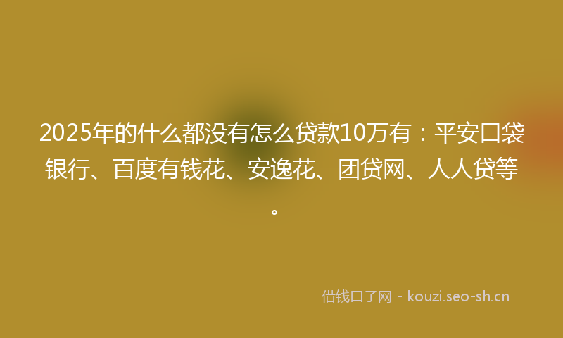 2025年的什么都没有怎么贷款10万有：平安口袋银行、百度有钱花、安逸花、团贷网、人人贷等。