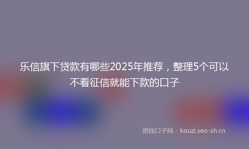 乐信旗下贷款有哪些2025年推荐,整理5个可以不看征信就能下款的口子