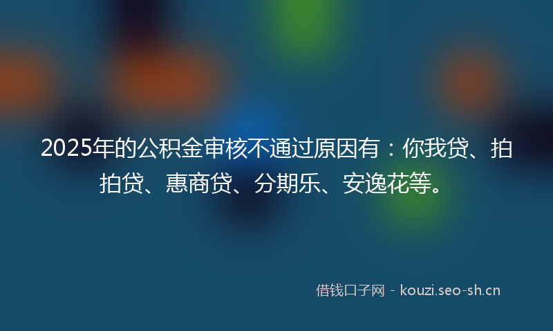 2025年的公积金审核不通过原因有：你我贷、拍拍贷、惠商贷、分期乐、安逸花等。