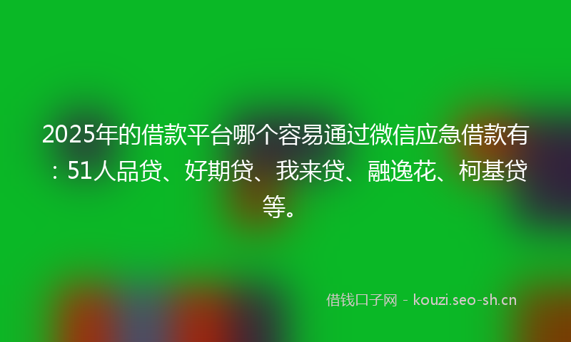 2025年的借款平台哪个容易通过微信应急借款有：51人品贷、好期贷、我来贷、融逸花、柯基贷等。