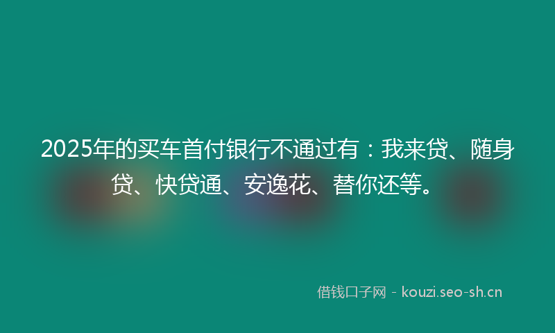 2025年的买车首付银行不通过有：我来贷、随身贷、快贷通、安逸花、替你还等。