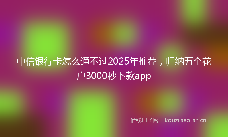 中信银行卡怎么通不过2025年推荐，归纳五个花户3000秒下款app