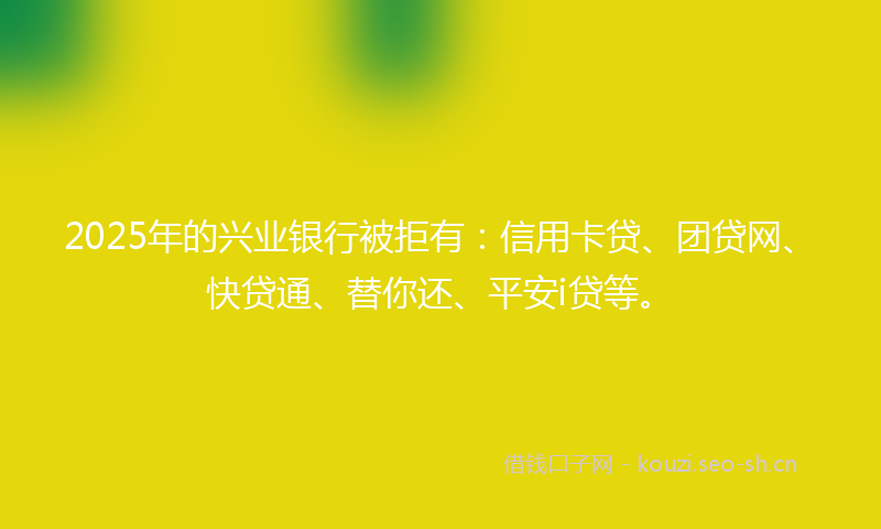 2025年的兴业银行被拒有：信用卡贷、团贷网、快贷通、替你还、平安i贷等。