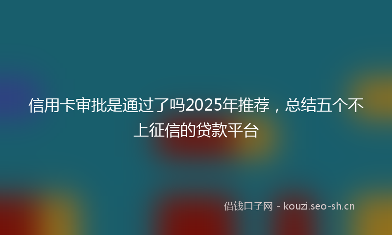 信用卡审批是通过了吗2025年推荐，总结五个不上征信的贷款平台