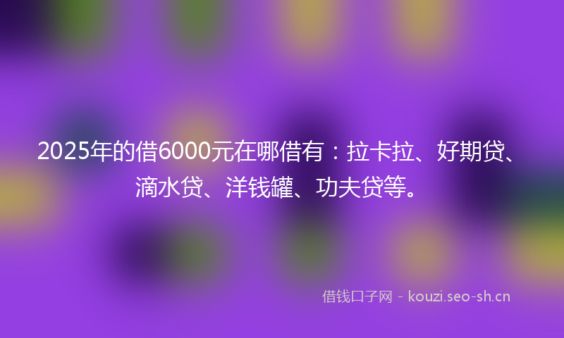 2025年的借6000元在哪借有:拉卡拉、好期贷、滴水贷、洋钱罐、功夫贷等。