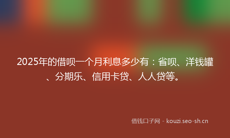 2025年的借呗一个月利息多少有：省呗、洋钱罐、分期乐、信用卡贷、人人贷等。