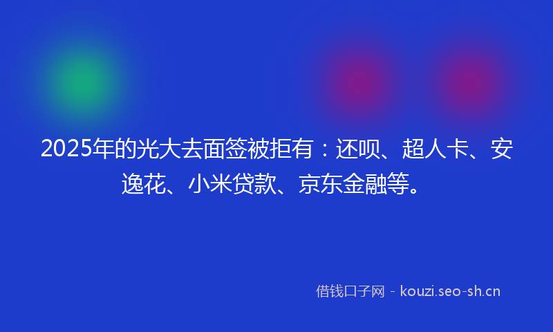 2025年的光大去面签被拒有：还呗、超人卡、安逸花、小米贷款、京东金融等。