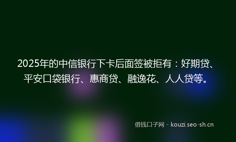 2025年的中信银行下卡后面签被拒有：好期贷、平安口袋银行、惠商贷、融逸花、人人贷等。