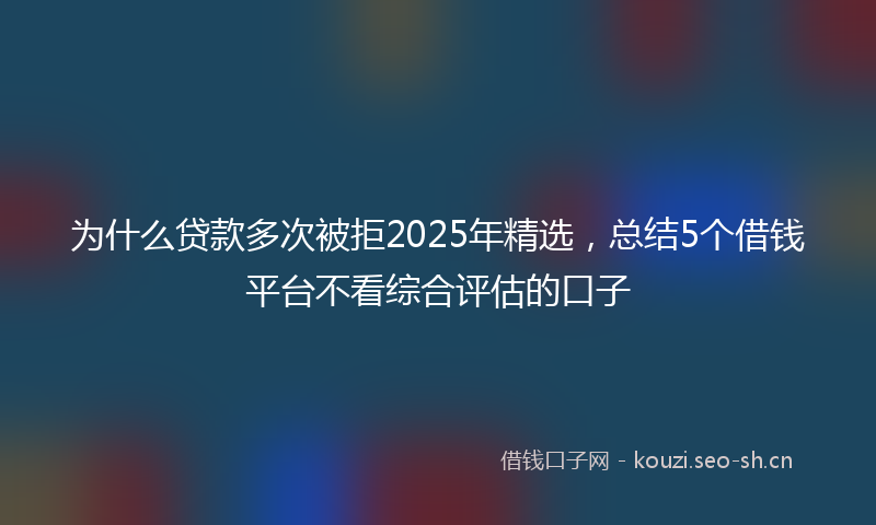 为什么贷款多次被拒2025年精选，总结5个借钱平台不看综合评估的口子