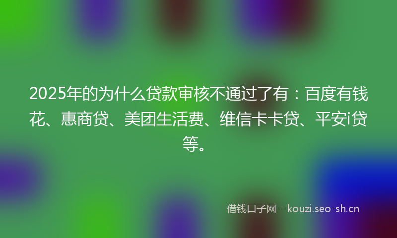 2025年的为什么贷款审核不通过了有：百度有钱花、惠商贷、美团生活费、维信卡卡贷、平安i贷等。